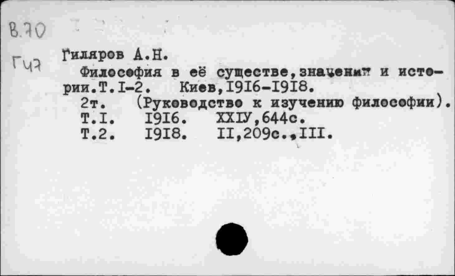﻿Гиляров А.Н.
Философия в её существе, знаценмтт и истерии. Т.1-2.	Киев,1916-1918.
2т. (Руководство к изучению философии).
Т.1.	1916.	ХХ1У,644с.
Т.2.	1918.	II,209с..III.